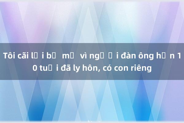 Tôi cãi lời bố mẹ vì người đàn ông hơn 10 tuổi đã ly hôn， có con riêng