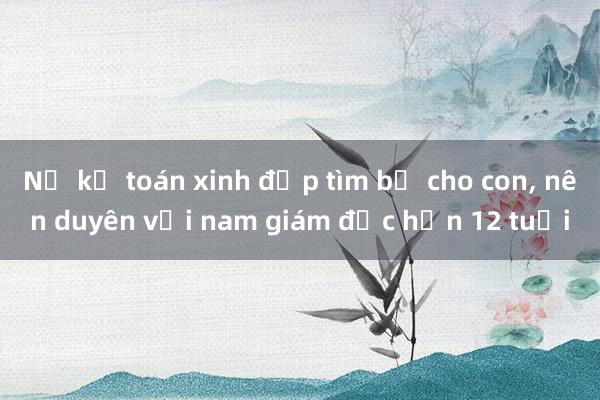 Nữ kế toán xinh đẹp tìm bố cho con， nên duyên với nam giám đốc hơn 12 tuổi