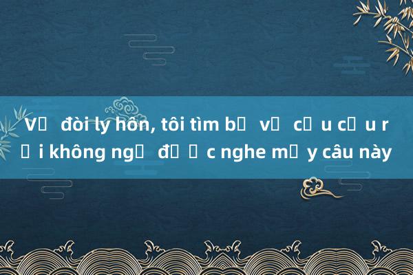 Vợ đòi ly hôn， tôi tìm bố vợ cầu cứu rồi không ngờ được nghe mấy câu này