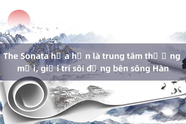 The Sonata hứa hẹn là trung tâm thương mại， giải trí sôi động bên sông Hàn