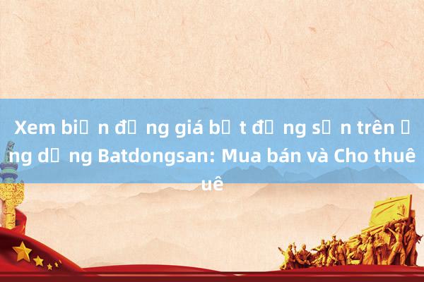 Xem biến động giá bất động sản trên ứng dụng Batdongsan: Mua bán và Cho thuê