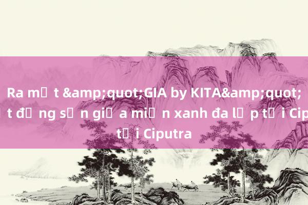 Ra mắt &quot;GIA by KITA&quot; - Bất động sản giữa miền xanh đa lớp tại Ciputra