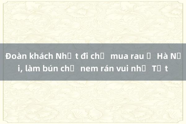 Đoàn khách Nhật đi chợ mua rau ở Hà Nội, làm bún chả nem rán vui như Tết