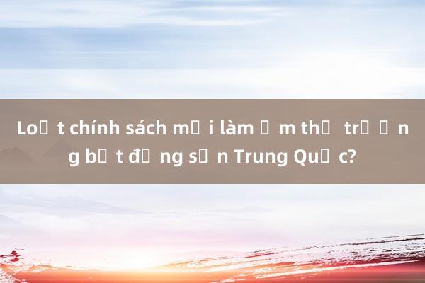 Loạt chính sách mới làm ấm thị trường bất động sản Trung Quốc?