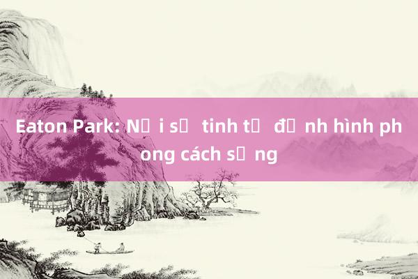 Eaton Park: Nơi sự tinh tế định hình phong cách sống
