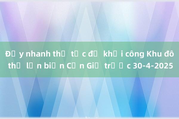 Đẩy nhanh thủ tục để khởi công Khu đô thị lấn biển Cần Giờ trước 30-4-2025