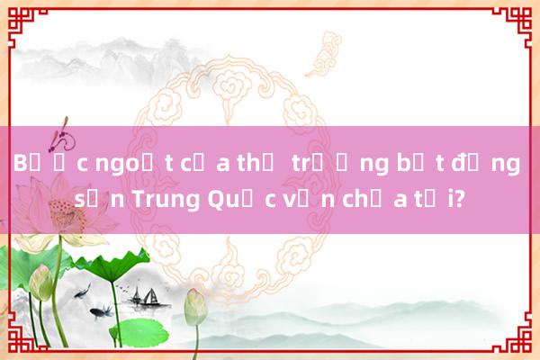 Bước ngoặt của thị trường bất động sản Trung Quốc vẫn chưa tới?