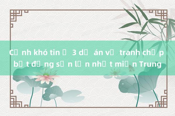 Cảnh khó tin ở 3 dự án vụ tranh chấp bất động sản lớn nhất miền Trung