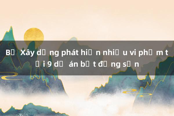 Bộ Xây dựng phát hiện nhiều vi phạm tại 9 dự án bất động sản