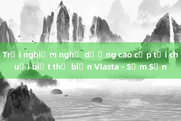 Trải nghiệm nghỉ dưỡng cao cấp tại chuỗi biệt thự biển Vlasta - Sầm Sơn