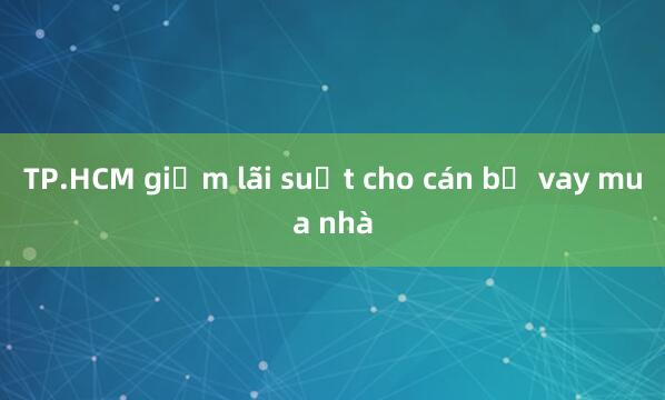 TP.HCM giảm lãi suất cho cán bộ vay mua nhà