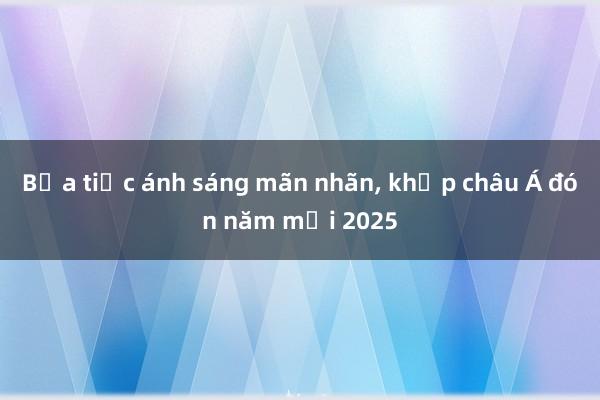 Bữa tiệc ánh sáng mãn nhãn， khắp châu Á đón năm mới 2025